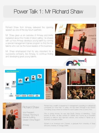 Power Talk 1: Mr Richard Shaw

Richard Shaw from Amway delivered the opening
speech as one of the key forum partners. 

Mr. Shaw gave us an overview of Amway and brieﬂy
explained about the model of direct selling. He shared
with us how Amway develops young talent by running
a special management trainee program to ﬁnd the top
talents who can be the future leaders of the business. 

Mr. Shaw emphasized that it’s very important for a
successful company, like Amway, to continue ﬁnding
and developing great young talents.



Richard Shaw
"
Vice President,
Strategic Planning &
Internal Auditing, 
Greater China Region 

Amway
Richard has a wealth of experience in management consulting in multinational
companies for more than 12 years. He has been Principal in the Boston
Consulting Group where he worked for over 8 years in the US and China.

Prior to joining Amway, he was Asia Paciﬁc Director of Marketing - Food
Industry at Avery. He also worked for Deloitte and Touche as a consultant
focusing on telecom and high-tech sectors, and worked in Taiwan as e-
Business Consultant at IBM. 

Richard is an American born Chinese, a graduate from University of Texas
(BA) and University of Chicago (MBA)
 
