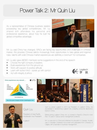 Power Talk 2: Mr Quin Liu

As a representative of Chinese business leaders
possessing key global competencies, Mr. Liu
shared with attendees his personal and
professional experience, about how he built his
global competitive advantage.
Quin Liu
"
President of Asia Paciﬁc,
Worldwide Vice President 

Logitech

Quin Liu joined Logitech in 2010 as President of Logitech China. He
succeeded in transforming Logitech into a leading consumer electronics
brand in China.

Before joining Logitech China, Mr. Liu worked in PepsiCo China for more
than 16 years in various senior management positions.

Mr. Liu was born in China and obtained his education in Canada. He also
was a Canadian Chartered Accountant and graduated from University of
Calgary with a bachelor in business management.

Mr. Liu said China has changed, MNCs are facing big opportunities and challenges in Chinese
market, this provides Chinese talents increasingly more opportunities to take global and regional
roles, talents with solid Chinese market experiences are deﬁnitely a “premium” for companies. 

Mr. Liu also gave AIESEC members some suggestions in the end of his speech: 
§  Choose the right company & leaders.
§  Build experiences from the ground up.
§  Work with passion & positive attitude
§  Learn with active mind – speak up with opinion
§  Act with integrity & ethics 
 