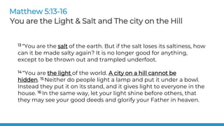 13 “You are the salt of the earth. But if the salt loses its saltiness, how
can it be made salty again? It is no longer good for anything,
except to be thrown out and trampled underfoot.
14 “You are the light of the world. A city on a hill cannot be
hidden. 15 Neither do people light a lamp and put it under a bowl.
Instead they put it on its stand, and it gives light to everyone in the
house. 16 In the same way, let your light shine before others, that
they may see your good deeds and glorify your Father in heaven.
Matthew 5:13-16
You are the Light & Salt and The city on the Hill
 