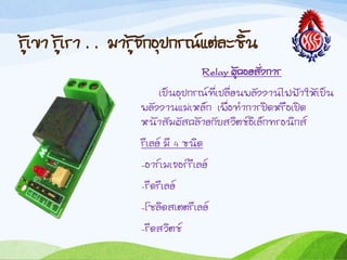 รู้เขำ รู้เรำ . . มำรู้จักอุปกรณ์แต่ละชิน
Relay ผู้คอยสั่งกำร
เป็นอุปกรณ์ที่เปลี่ยนพลังงำนไฟฟ้ำให้เป็น
พลังงำนแม่เหล็ก เพื่อท้ำกำรปิดหรือเปิด
หน้ำสัมผัสคล้ำยกับสวิตช์อิเล็กทรอนิกส์
รีเลย์ มี 4 ชนิด
-อำร์เมเจอร์รีเลย์
-รีดรีเลย์
-โซลิดสเตตรีเลย์
-รีดสวิตช์
 