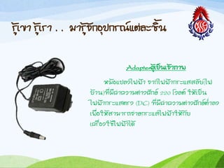 รู้เขำ รู้เรำ . . มำรู้จักอุปกรณ์แต่ละชิน
Adapterผู้เป็นเจ้ำภำพ
หม้อแปลงไฟฟ้ำ จำกไฟฟ้ำกระแสสลับ(ไฟ
บ้ำน)ที่มีค่ำควำมต่ำงศักย์ ๒๒๐ โวลต์ ให้เป็น
ไฟฟ้ำกระแสตรง (DC) ที่มีค่ำควำมต่ำงศักย์ต่้ำลง
เพื่อให้สำมำรถจ่ำยกระแสไฟฟ้ำให้กับ
เครื่องใช้ไฟฟ้ำได้
 