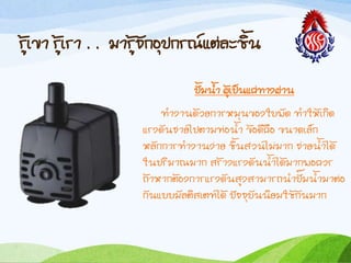 รู้เขำ รู้เรำ . . มำรู้จักอุปกรณ์แต่ละชิน
ปั้มน้ำ ผู้เป็นแค่ทำงผ่ำน
ท้ำงำนด้วยกำรหมุนของใบพัด ท้ำให้เกิด
แรงดันจ่ำยไปตำมท่อน้ำ ข้อดีคือ ขนำดเล็ก
หลักกำรท้ำงำนง่ำย ชินส่วนไม่มำก จ่ำยน้ำได้
ในปริมำณมำก สร้ำงแรงดันน้ำได้มำกพอควร
ถ้ำหำกต้องกำรแรงดันสูงสำมำรถน้ำปั๊มน้ำมำต่อ
กันแบบมัลติสเตทได้ ปัจจุบันนิยมใช้กันมำก
 