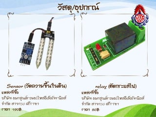 วัสดุ/อุปกรณ์
Sensor (วัดควำมชืนในดิน)
แหล่งที่ซือ
บริษัท อมรศูนย์รวมอะไหล่อีเล็คโทรนิคส์
จ้ำกัด สำขำ36 ศรีรำชำ
รำคำ 190฿
relay (ตัดกระแสไฟ)
แหล่งที่ซือ
บริษัท อมรศูนย์รวมอะไหล่อีเล็คโทนิคส์
จ้ำกัด สำขำ36 ศรีรำชำ
รำคำ 80฿
 
