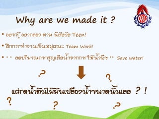 Why are we made it ?
• อยำกรู้ อยำกลอง ตำม นิสัยวัย Teen!
• ฝึกกำรท้ำงำนเป็นหมู่คณะ Team Work!
• * * ลดปริมำณกำรสูญเสียน้ำจำกกำรให้น้ำพืช ** Save water!
แค่รดน้ำต้นไม้มันเปลืองน้ำขนำดนันเลย ? !
 