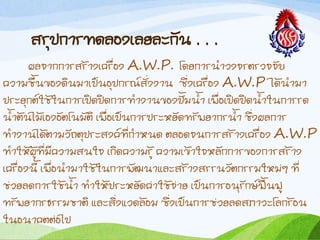 สรุปกำรทดลองเลยละกัน . . .
ผลจำกกำรสร้ำงเครื่อง A.W.P. โดยกำรน้ำวงจรตรวจจับ
ควำมชืนของดินมำเป็นอุปกรณ์สั่งงำน ซึ่งเครื่อง A.W.P ได้น้ำมำ
ประยุกต์ใช้ในกำรเปิดปิดกำรท้ำงำนของปั้มน้ำ เพื่อเปิดปิดน้ำในกำรรด
น้ำต้นไม้เองอัตโนมัติ เพื่อเป็นกำรประหยัดทรัพยำกรน้ำ ชึ่งผลกำร
ท้ำงำนได้ตำมวัถตุประสงค์ที่ก้ำหนด ตลอดจนกำรสร้ำงเครื่อง A.W.P
ท้ำให้ผู้ที่มีควำมสนใจ เกิดควำมรู้ ควำมเข้ำใจหลักกำรของกำรสร้ำง
เครื่องนี เพื่อน้ำมำใช้ในกำรพัฒนำและสร้ำงสรรนวัตกรรมใหม่ๆ ที่
ช่วยลดกำรใช้น้ำ ท้ำให้ประหยัดค่ำใช้จ่ำย เป็นกำรอนุรักษ์ฟื้นฟู
ทรัพยำกรธรรมชำติ และสิ่งแวดล้อม ซึ่งเป็นกำรช่วยลดสภำวะโลกร้อน
ในอนำคตต่อไป
 