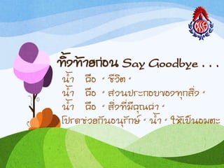 ทิงท้ำยก่อน Say Goodbye . . .
น้ำ คือ “ ชีวิต “
น้ำ คือ “ ส่วนประกอบของทุกสิ่ง “
น้ำ คือ “ สิ่งที่มีคุณค่ำ “
โปรดช่วยกันอนุรักษ์ “ น้ำ “ ให้เป็นอมตะ
 