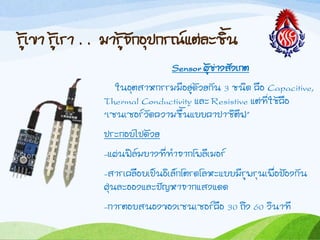 รู้เขำ รู้เรำ . . มำรู้จักอุปกรณ์แต่ละชิน
Sensor ผู้ช่ำงสังเกต
ในอุตสำหกรรมมีอยู่ด้วยกัน ๓ ชนิด คือ Capacitive,
Thermal Conductivity และ Resistive แต่ที่ใช้คือ
“เซนเซอร์วัดควำมชืนแบบคำปำซิตีฟ”
ประกอบไปด้วย
-แผ่นฟิล์มบำงที่ท้ำจำกโพลีเมอร์
-สำรเคลือบเป็นอิเล็กโตรดโลหะแบบมีรูพรุนเพื่อป้องกัน
ฝุ่นละอองและปัญหำจำกแสงแดด
-กำรตอบสนองของเซนเซอร์คือ ๓๐ ถึง ๖๐ วินำที
 