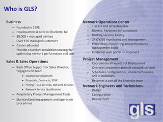 Who is GLS?
Business                                                Network Operations Center
   –   Founded in 1998                                    – Tier I, II and III Technicians
   –   Headquarters & NOC in Charlotte, NC                – Diverse, hardened infrastructure
   –   38,000 + managed devices                           – Hosting services facility
   –   Over 150 managed customers                         – 24x7x365 monitoring and management
   –   Carrier eBonded                                    – Proprietary monitoring and performance
                                                            management tools
   –   Provide a turnkey acquisition strategy by
       optimizing network performance and cost            – Customer web portal – U.Connect

                                                        Project Management
Sales & Sales Operations                                  – Coordinates all aspects of Deployment
   – Back Office Support for Sales Director,              – Oversees implementation of network services
     Engagement Team                                      – Schedules configurations, onsite technicians,
           ● Solution Development                           and installations
           ● Proposals, Contracts, SOW                    – Becomes a part of the Lifecycle team
           ● Pricing – GLS Services, Network Services
                                                        Network Engineers and Technicians
           ● Network Service Qualification                – Design
   – Proprietary Project Management Tools                 – Configuration
   – Standardized engagement and operation                – Deployment
     procedures

                                                                                                        1
 