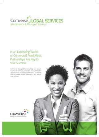 In an Expanding World
of Connected Possibilities,
Partnerships Are Key to
Your Success
Comverse Managed Services help you secure
traditional revenues, monetize new connected
opportunities, increase your efficiency, accelerate
time-to-market of new initiatives – and reduce
cost and risk.

 