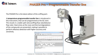PHASER Pro – Programmable Transfer line
GL Sciences B.V. | The Netherlands |Phone: +31 40 2549531 | info@glsciences.eu |www.glsciences.eu
The PHASER Pro is the latest edition of the sniffing port.
A temperature-programmable transfer line is introduced in
this instrument, that can be programmed as the GC oven.
This results in a stable split ratio (sniffing flow rate/detector
flow rate). Heat stress at the nose and thermal degradation
of the compounds are prevented, making it possible to
perform olfactory detection with higher accuracy and
sensitivity.
 