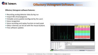 Olfactory Voicegram Software (option)
GL Sciences B.V. | The Netherlands |Phone: +31 40 2549531 | info@glsciences.eu |www.glsciences.eu
Olfactory Voicegram software features:
Recording analog detector data during run
Import MS chromatograms
Clickable aroma palette (configured by the user)
Voice recognition
Voice recording and replay function on each peak
Odour intensity can be set with the mouse buttons
Free software updates
 