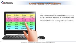Aroma Palette for PHASER Pro
GL Sciences B.V. | The Netherlands |Phone: +31 40 2549531 | info@glsciences.eu |www.glsciences.eu
With a touchscreen and the Aroma Palette (part of the software)
it is very easy for the operator to set the recognised smell.
The Aroma Palette must be configured to your own taste.
 