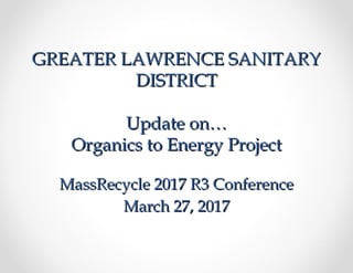 GREATER LAWRENCE SANITARYGREATER LAWRENCE SANITARY
DISTRICTDISTRICT
Update on…Update on…
Organics to Energy ProjectOrganics to Energy Project
MassRecycle 2017 R3 ConferenceMassRecycle 2017 R3 Conference
March 27, 2017March 27, 2017
 