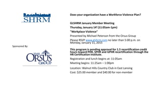 Does your organization have a Workforce Violence Plan?
GLSHRM January Member Meeting
Thursday, January 14t (11:05am-1pm)
"Workplace Violence"
Presented by Michael Peterson from the Orsus Group
Please RSVP www.glshrm.com no later than 5:00 p.m. on
Monday, January 11, 2015
This program is pending approval for 1.5 recertification credit
hours toward PHR, SPHR and GPHR recertification through the
HR Certification Institute.
Registration and lunch begins at: 11:05am
Meeting begins: 11:25am – 1:00pm
Location: Walnut Hills Country Club in East Lansing
Cost: $25.00 member and $40.00 for non-member
Sponsored By:
 