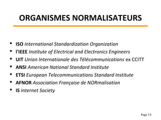 ORGANISMES NORMALISATEURS
 ISO International Standardization Organization
 l'IEEE Institute of Electrical and Electronics Engineers
 UIT Union Internationale des Télécommunications ex CCITT
 ANSI American National Standard Institute
 ETSI European Telecommunications Standard Institute
 AFNOR Association Française de NORmalisation
 IS Internet Society
Page 13
 