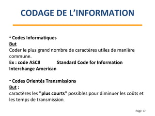 • Codes Informatiques
But
Coder le plus grand nombre de caractères utiles de manière
commune.
Ex : code ASCII Standard Code for Information
Interchange American
• Codes Orientés Transmissions
But :
caractères les "plus courts" possibles pour diminuer les coûts et
les temps de transmission.
CODAGE DE L’INFORMATION
Page 17
 
