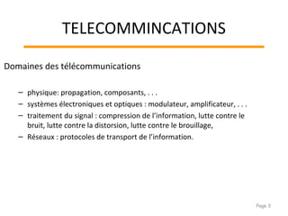 TELECOMMINCATIONS
Domaines des télécommunications
– physique: propagation, composants, . . .
– systèmes électroniques et optiques : modulateur, amplificateur, . . .
– traitement du signal : compression de l’information, lutte contre le
bruit, lutte contre la distorsion, lutte contre le brouillage,
– Réseaux : protocoles de transport de l’information.
Page 3
 