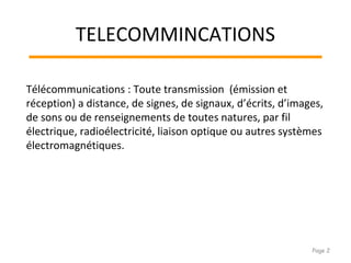 TELECOMMINCATIONS
Télécommunications : Toute transmission (émission et
réception) a distance, de signes, de signaux, d’écrits, d’images,
de sons ou de renseignements de toutes natures, par fil
électrique, radioélectricité, liaison optique ou autres systèmes
électromagnétiques.
Page 2
 