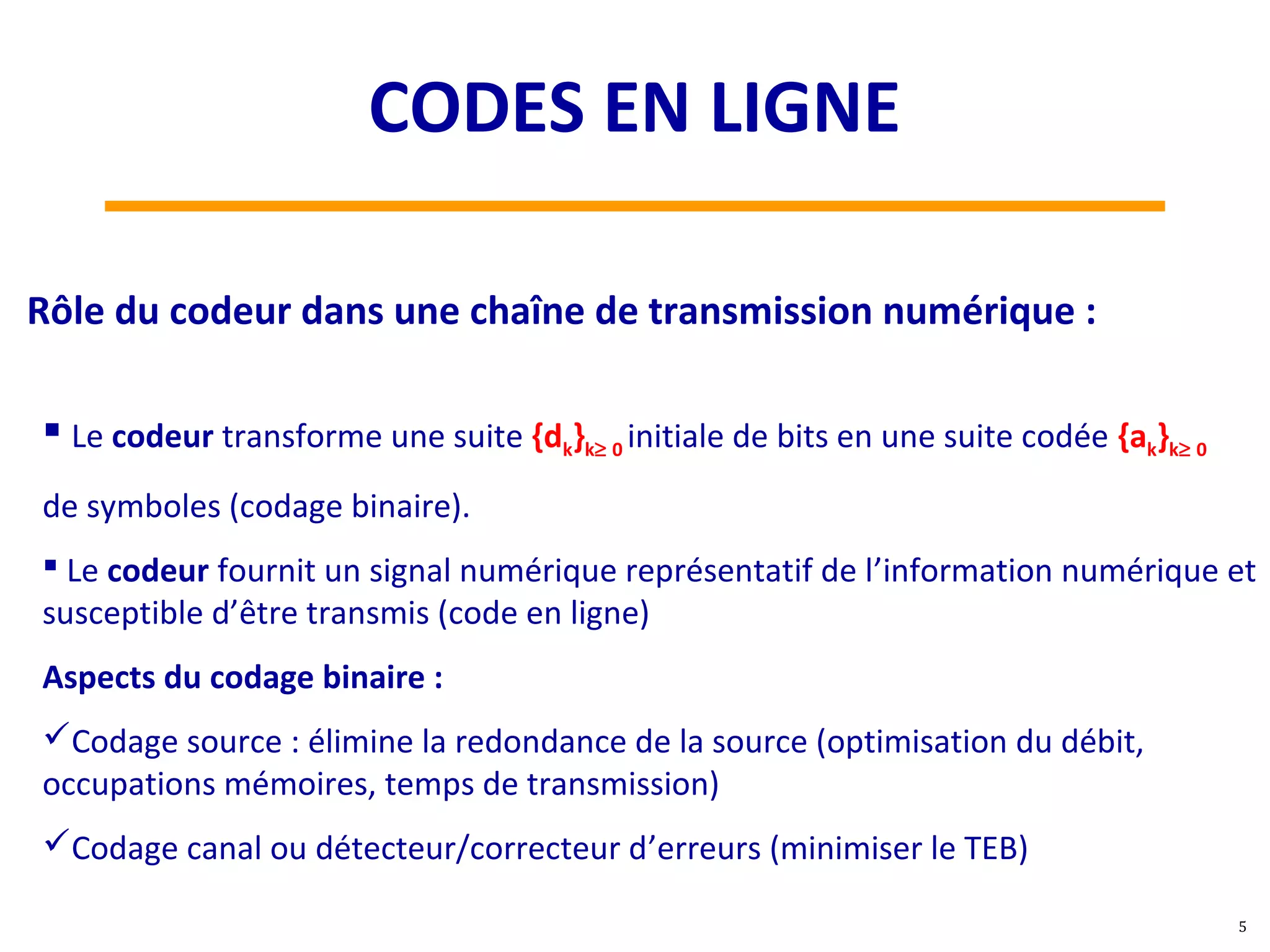  Le codeur transforme une suite {dk}k≥ 0 initiale de bits en une suite codée {ak}k≥ 0
de symboles (codage binaire).
 Le codeur fournit un signal numérique représentatif de l’information numérique et
susceptible d’être transmis (code en ligne)
Aspects du codage binaire :
Codage source : élimine la redondance de la source (optimisation du débit,
occupations mémoires, temps de transmission)
Codage canal ou détecteur/correcteur d’erreurs (minimiser le TEB)
Rôle du codeur dans une chaîne de transmission numérique :
5
CODES EN LIGNE
 