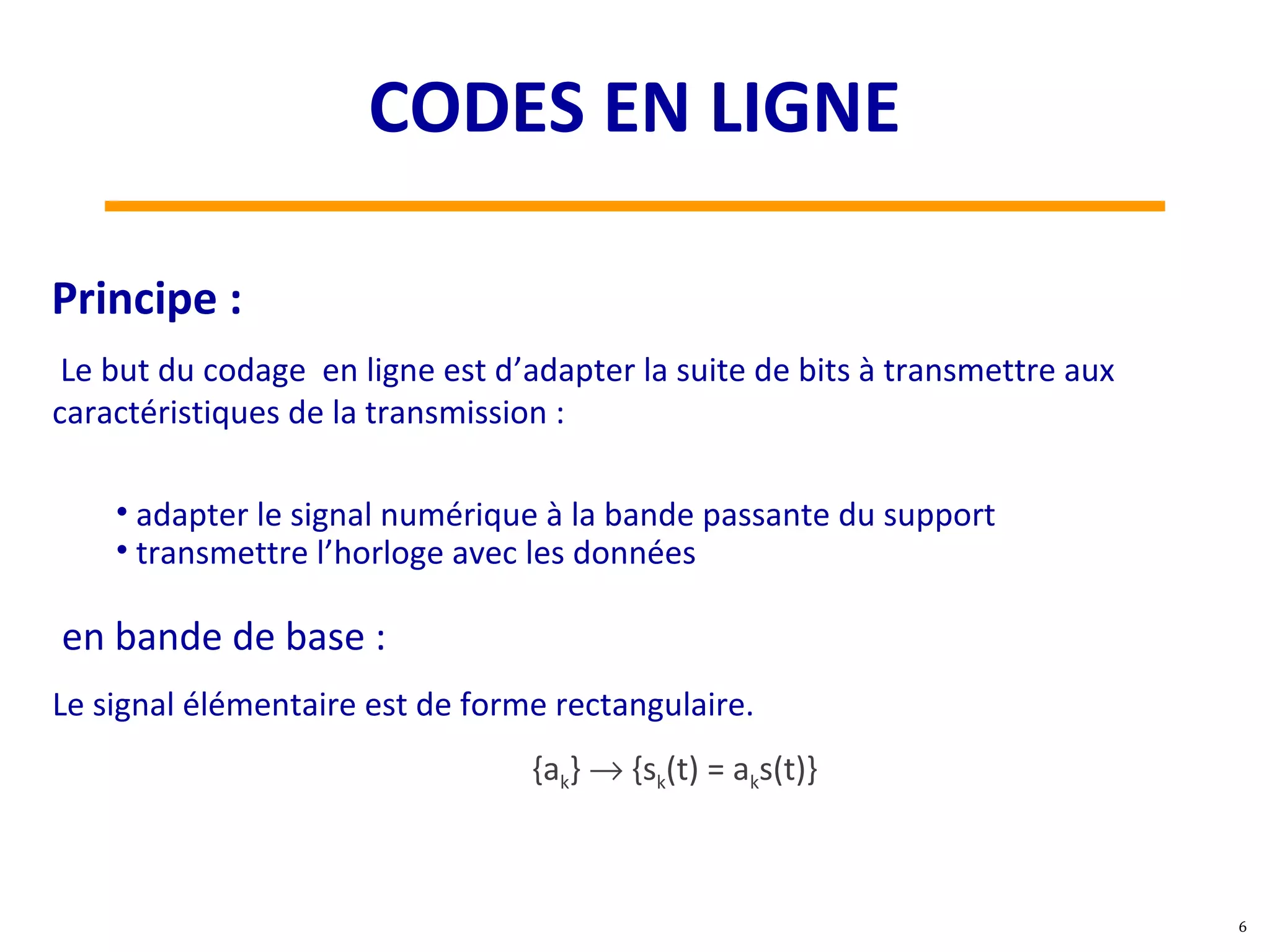 Le but du codage en ligne est d’adapter la suite de bits à transmettre aux
caractéristiques de la transmission :
• adapter le signal numérique à la bande passante du support
• transmettre l’horloge avec les données
Principe :
en bande de base :
Le signal élémentaire est de forme rectangulaire.
{ak} → {sk(t) = aks(t)}
6
CODES EN LIGNE
 