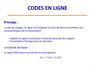 Le but du codage en ligne est d’adapter la suite de bits à transmettre aux
caractéristiques de la transmission :
• adapter le signal numérique à la bande passante du support
• transmettre l’horloge avec les données
Principe :
en bande de base :
Le signal élémentaire est de forme rectangulaire.
{ak} → {sk(t) = aks(t)}
6
CODES EN LIGNE
 