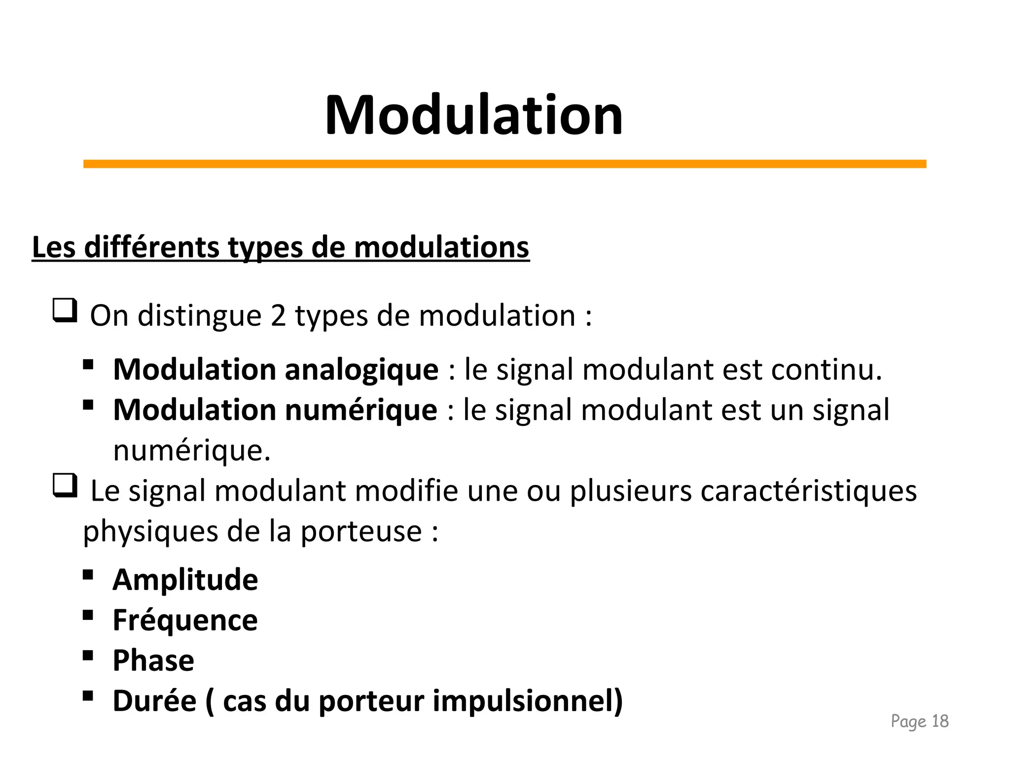 Les différents types de modulations
 On distingue 2 types de modulation :
 Modulation analogique : le signal modulant est continu.
 Modulation numérique : le signal modulant est un signal
numérique.
 Le signal modulant modifie une ou plusieurs caractéristiques
physiques de la porteuse :
 Amplitude
 Fréquence
 Phase
 Durée ( cas du porteur impulsionnel)
Modulation
Page 18
 