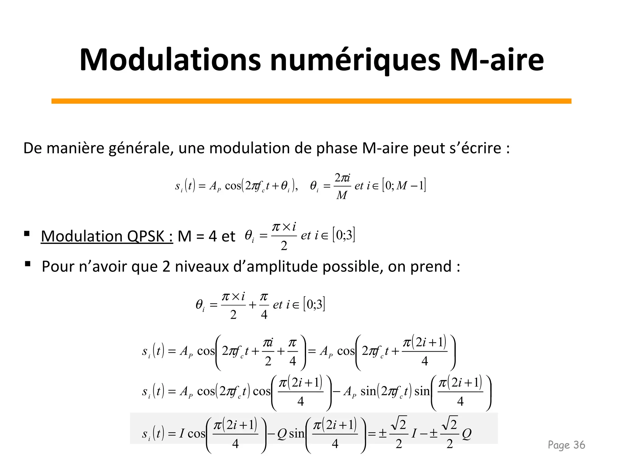 De manière générale, une modulation de phase M-aire peut s’écrire :
( ) ( ) [ ]1;0
2
,2cos −∈=+= Miet
M
i
tfAts iicPi
π
θθπ
 Modulation QPSK : M = 4 et [ ]3;0
2
∈
×
= iet
i
i
π
θ
 Pour n’avoir que 2 niveaux d’amplitude possible, on prend :
[ ]3;0
42
∈+
×
= iet
i
i
ππ
θ
( ) ( )
( ) ( ) ( ) ( ) ( )
( ) ( ) ( ) QI
i
Q
i
Its
i
tfA
i
tfAts
i
tfA
i
tfAts
i
cPcPi
cPcPi
2
2
2
2
4
12
sin
4
12
cos
4
12
sin2sin
4
12
cos2cos
4
12
2cos
42
2cos
±−±=




 +
−




 +
=





 +
−




 +
=





 +
+=





++=
ππ
π
π
π
π
π
π
ππ
π
Modulations numériques M-aire
Page 36
 