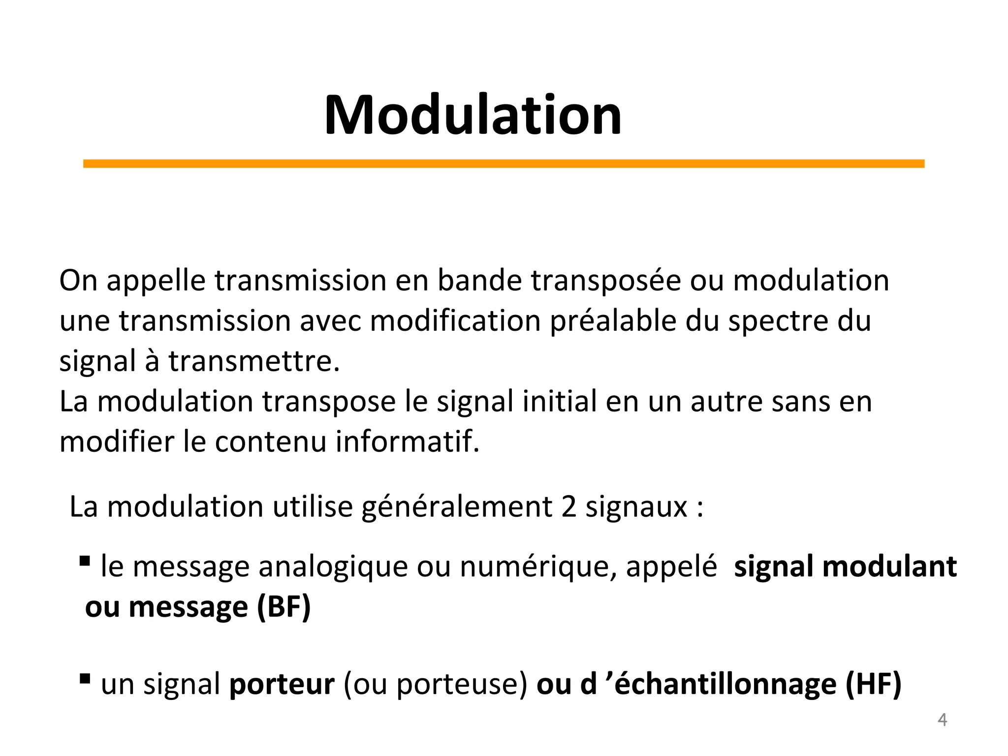 Modulation
On appelle transmission en bande transposée ou modulation
une transmission avec modification préalable du spectre du
signal à transmettre.
La modulation transpose le signal initial en un autre sans en
modifier le contenu informatif.
La modulation utilise généralement 2 signaux :
 le message analogique ou numérique, appelé signal modulant
ou message (BF)
 un signal porteur (ou porteuse) ou d ’échantillonnage (HF)
4
 