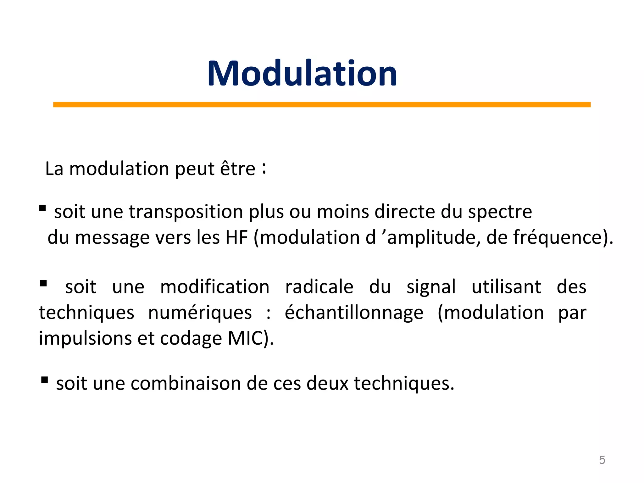 La modulation peut être :
 soit une transposition plus ou moins directe du spectre
du message vers les HF (modulation d ’amplitude, de fréquence).
 soit une modification radicale du signal utilisant des
techniques numériques : échantillonnage (modulation par
impulsions et codage MIC).
 soit une combinaison de ces deux techniques.
5
Modulation
 