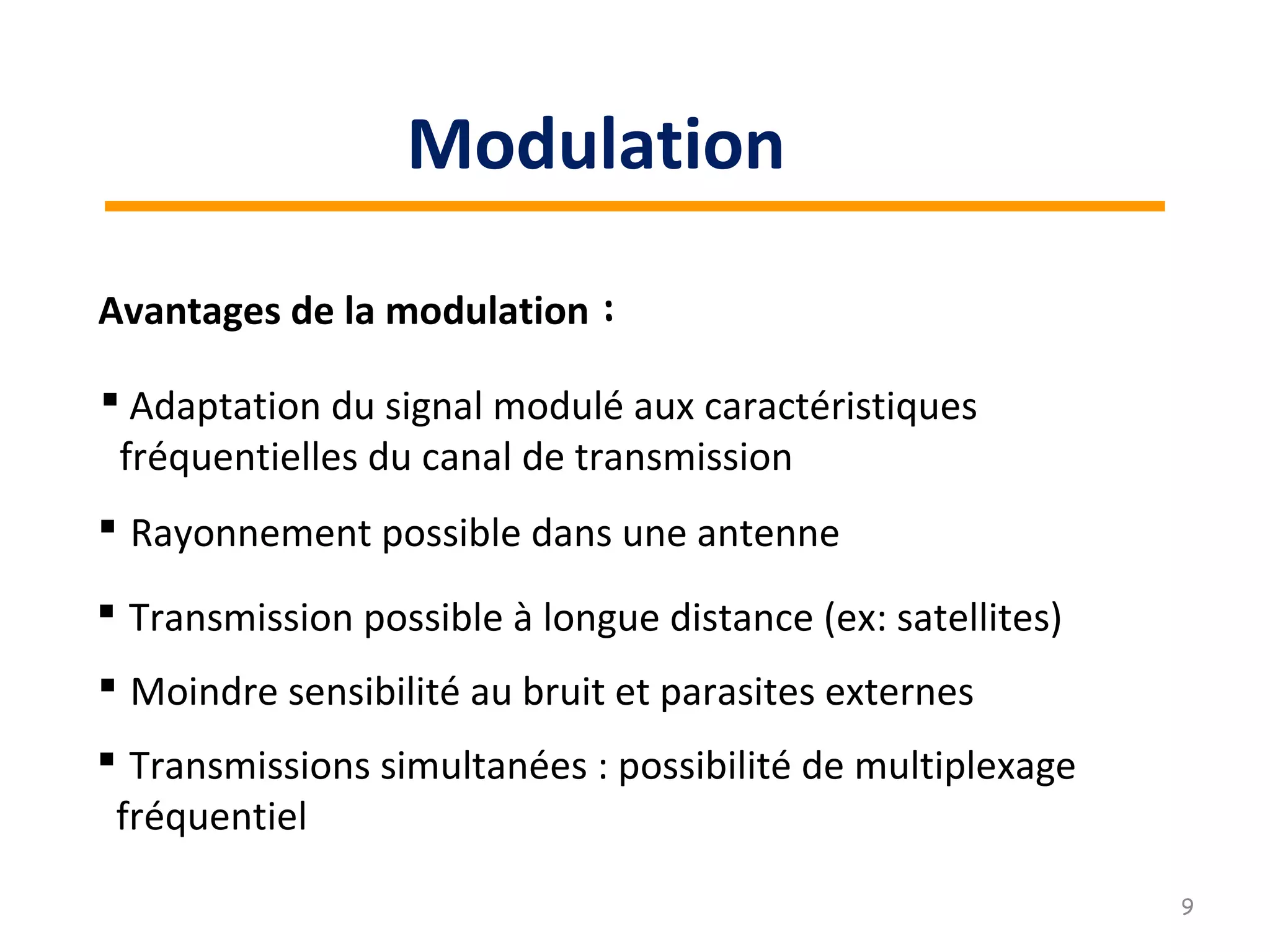 Avantages de la modulation :
 Rayonnement possible dans une antenne
 Adaptation du signal modulé aux caractéristiques
fréquentielles du canal de transmission
 Moindre sensibilité au bruit et parasites externes
 Transmission possible à longue distance (ex: satellites)
 Transmissions simultanées : possibilité de multiplexage
fréquentiel
9
Modulation
 