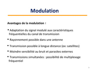 Avantages de la modulation :
 Rayonnement possible dans une antenne
 Adaptation du signal modulé aux caractéristiques
fréquentielles du canal de transmission
 Moindre sensibilité au bruit et parasites externes
 Transmission possible à longue distance (ex: satellites)
 Transmissions simultanées : possibilité de multiplexage
fréquentiel
9
Modulation
 