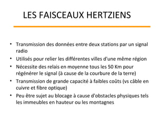 • Transmission des données entre deux stations par un signal
radio
• Utilisés pour relier les différentes villes d'une même région
• Nécessite des relais en moyenne tous les 50 Km pour
régénérer le signal (à cause de la courbure de la terre)
• Transmission de grande capacité à faibles coûts (vs câble en
cuivre et fibre optique)
• Peu être sujet au blocage à cause d'obstacles physiques tels
les immeubles en hauteur ou les montagnes
LES FAISCEAUX HERTZIENS
 
