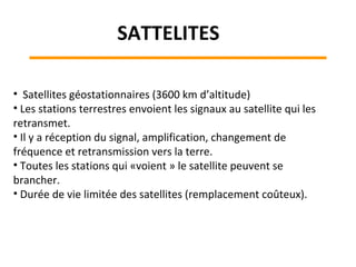• Satellites géostationnaires (3600 km d’altitude)
• Les stations terrestres envoient les signaux au satellite qui les
retransmet.
• Il y a réception du signal, amplification, changement de
fréquence et retransmission vers la terre.
• Toutes les stations qui «voient » le satellite peuvent se
brancher.
• Durée de vie limitée des satellites (remplacement coûteux).
SATTELITES
 