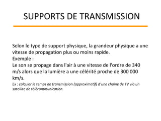 Selon le type de support physique, la grandeur physique a une
vitesse de propagation plus ou moins rapide.
Exemple :
Le son se propage dans l'air à une vitesse de l'ordre de 340
m/s alors que la lumière a une célérité proche de 300 000
km/s.
Ex : calculer le temps de transmission (approximatif) d’une chaine de TV via un
satellite de télécommunication.
SUPPORTS DE TRANSMISSION
 