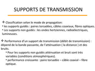  Classification selon le mode de propagation:
• les supports guidés : paires torsadées, câbles coaxiaux, fibres optiques.
• Les supports non guidés : les ondes hertziennes, radioélectriques,
lumineuses.
 Performance d’un support de transmission (débit de transmission) :
dépend de la bande passante, de l’atténuation ( la distance ) et des
bruits.
• Pour les supports non guidés atténuation et bruit sont très
variables (conditions atmosphériques).
• performance croissante : paire torsadée – câble coaxial – fibre
optique.
SUPPORTS DE TRANSMISSION
 