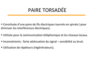 • Constituée d’une paire de fils électriques tournés en spirale ( pour
diminuer les interférences électriques).
• Utilisée pour la communication téléphonique et les réseaux locaux.
• Inconvénients : forte atténuation du signal – sensibilité au bruit.
• Utilisation de répéteurs (régénérateurs).
PAIRE TORSADÉE
 