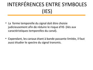 • La forme temporelle du signal doit être choisie
judicieusement afin de réduire le risque d’IIS (liés aux
caractéristiques temporelles du canal).
• Cependant, les canaux étant à bande passante limitée, il faut
aussi étudier le spectre du signal transmis.
INTERFÉRENCES ENTRE SYMBOLES
(IES)
 