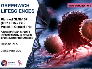 © 2021 GLSI Image: T-cells targeting cancer cell
GREENWICH
LIFESCIENCES
Planned GLSI-100
(GP2 + GM-CSF)
Phase III Clinical Trial
A Breakthrough Targeted
Immunotherapy to Prevent
Breast Cancer Recurrences
NASDAQ: GLSI
Snehal Patel, CEO
View webcast here
 