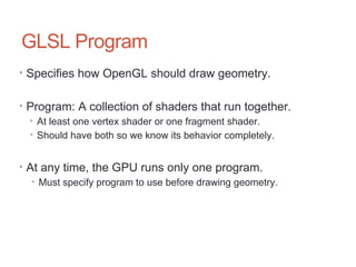 GLSL Program
• Specifies how OpenGL should draw geometry.
• Program: A collection of shaders that run together.
• At least one vertex shader or one fragment shader.
• Should have both so we know its behavior completely.
• At any time, the GPU runs only one program.
• Must specify program to use before drawing geometry.
 