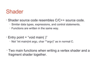Shader
• Shader source code resembles C/C++ source code.
• Similar data types, expressions, and control statements.
• Functions are written in the same way.
• Entry point = “void main( )”
• Not “int main(int argc, char **argv)” as in normal C.
• Two main functions when writing a vertex shader and a
fragment shader together.
 