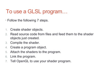 To use a GLSL program…
• Follow the following 7 steps.
1. Create shader objects.
2. Read source code from files and feed them to the shader
objects just created.
3. Compile the shader.
4. Create a program object.
5. Attach the shaders to the program.
6. Link the program.
7. Tell OpenGL to use your shader program.
 