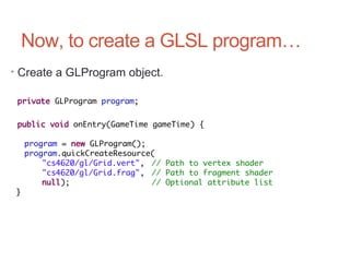 Now, to create a GLSL program…
• Create a GLProgram object.
private GLProgram program;
public void onEntry(GameTime gameTime) {
program = new GLProgram();
program.quickCreateResource(
"cs4620/gl/Grid.vert", // Path to vertex shader
"cs4620/gl/Grid.frag", // Path to fragment shader
null); // Optional attribute list
}
 