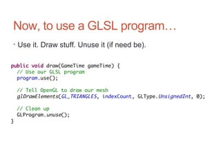 Now, to use a GLSL program…
• Use it. Draw stuff. Unuse it (if need be).
public void draw(GameTime gameTime) {
// Use our GLSL program
program.use();
// Tell OpenGL to draw our mesh
glDrawElements(GL_TRIANGLES, indexCount, GLType.UnsignedInt, 0);
// Clean up
GLProgram.unuse();
}
 