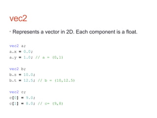vec2
• Represents a vector in 2D. Each component is a float.
vec2 a;
a.x = 0.0;
a.y = 1.0; // a = (0,1)
vec2 b;
b.s = 10.0;
b.t = 12.5; // b = (10,12.5)
vec2 c;
c[0] = 9.0;
c[1] = 8.0; // c= (9,8)
 