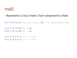 mat2
• Represents a 2 by 2 matrix. Each component is a float.
mat2 A = mat2(1.0, 2.0, 3.0, 4.0); // in column-major order
vec2 x = vec2(1.0, 0.0);
vec2 y = vec2(0.0, 1.0);
vec2 a = A * x; // a = (1,2)
vec2 b = A * y; // b = (3,4)
 