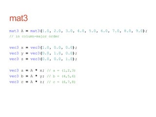 mat3
mat3 A = mat3(1.0, 2.0, 3.0, 4.0, 5.0, 6.0, 7.0, 8.0, 9.0);
// in column-major order
vec3 x = vec3(1.0, 0.0, 0.0);
vec3 y = vec3(0.0, 1.0, 0.0);
vec3 z = vec3(0.0, 0.0, 1.0);
vec3 a = A * x; // a = (1,2,3)
vec3 b = A * y; // b = (4,5,6)
vec3 c = A * z; // c = (6,7,8)
 