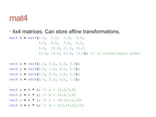 mat4
• 4x4 matrices. Can store affine transformations.
mat4 A = mat4(1.0, 2.0, 3.0, 4.0,
5.0, 6.0, 7.0, 8.0,
9.0, 10.0, 11.0, 12.0
13.0, 14.0, 15.0, 16.0); // in column-major order
vec4 x = vec4(1.0, 0.0, 0.0, 0.0);
vec4 y = vec4(0.0, 1.0, 0.0, 0.0);
vec4 z = vec4(0.0, 0.0, 1.0, 0.0);
vec4 w = vec4(0.0, 0.0, 0.0, 1.0);
vec4 a = A * x; // a = (1,2,3,4)
vec4 b = A * y; // b = (5,6,7,8)
vec4 c = A * z; // c = (9,10,11,12)
vec4 d = A * w; // d = (13,14,15,16)
 