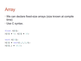 Array
• We can declare fixed-size arrays (size known at compile
time)
• Use C syntax.
float A[4];
A[0] = 5; A[3] = 10;
vec4 B[10];
B[3] = vec4(1,2,3,4);
B[8].y = 10.0;
 