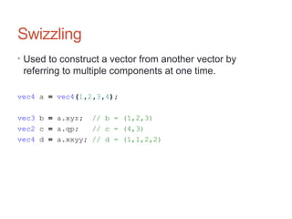 Swizzling
• Used to construct a vector from another vector by
referring to multiple components at one time.
vec4 a = vec4(1,2,3,4);
vec3 b = a.xyz; // b = (1,2,3)
vec2 c = a.qp; // c = (4,3)
vec4 d = a.xxyy; // d = (1,1,2,2)
 