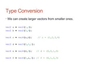 Type Conversion
• We can create larger vectors from smaller ones.
vec2 a = vec2(1,2);
vec2 b = vec2(3,4);
vec4 c = vec4(a,b); // c = (1,2,3,4)
vec3 d = vec3(0,0,1);
vec4 e = vec4(d,0); // d = (0,0,1,0)
vec4 f = vec4(0,a,3); // f = (0,1,2,3)
 